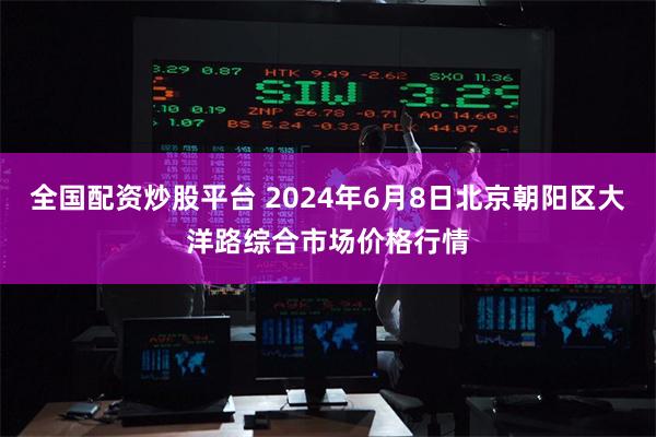 全国配资炒股平台 2024年6月8日北京朝阳区大洋路综合市场价格行情