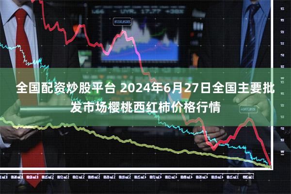 全国配资炒股平台 2024年6月27日全国主要批发市场樱桃西红柿价格行情