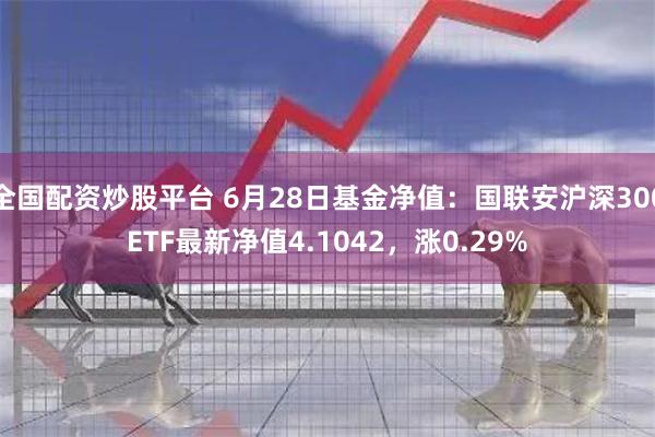 全国配资炒股平台 6月28日基金净值：国联安沪深300ETF最新净值4.1042，涨0.29%