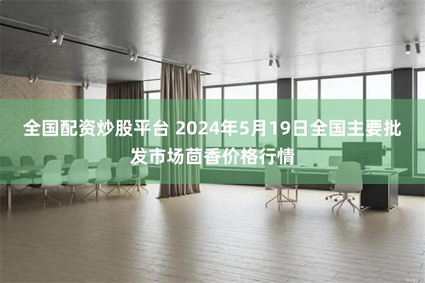 全国配资炒股平台 2024年5月19日全国主要批发市场茴香价格行情