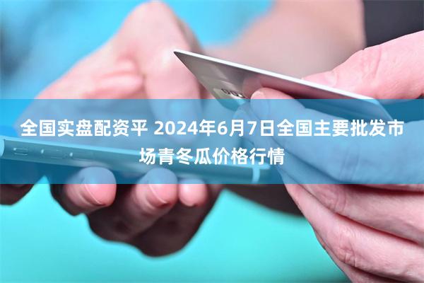 全国实盘配资平 2024年6月7日全国主要批发市场青冬瓜价格行情