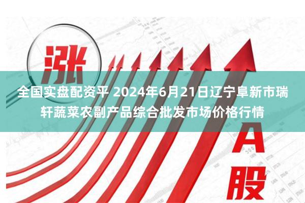 全国实盘配资平 2024年6月21日辽宁阜新市瑞轩蔬菜农副产品综合批发市场价格行情